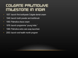 1937: launch first toothpaste Colgate dental cream  1949: launch tooth powder and toothbrush 1950: Palmolive shave cream 1976: launch programme “young India.” 1989: Palmolive extra care soap launched. 2003: launch oral health month program 
