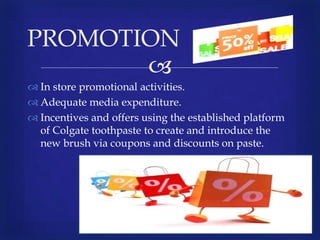 
 In store promotional activities.
 Adequate media expenditure.
 Incentives and offers using the established platform
of Colgate toothpaste to create and introduce the
new brush via coupons and discounts on paste.
PROMOTION
 