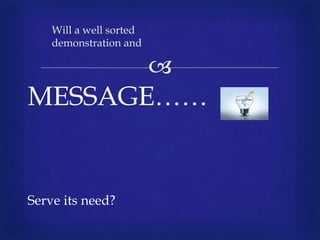 
MESSAGE……
Serve its need?
Will a well sorted
demonstration and
 
