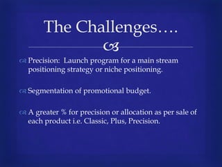 
 Precision: Launch program for a main stream
positioning strategy or niche positioning.
 Segmentation of promotional budget.
 A greater % for precision or allocation as per sale of
each product i.e. Classic, Plus, Precision.
The Challenges….
 