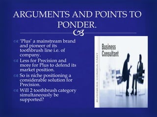 
 ‘Plus’ a mainstream brand
and pioneer of its
toothbrush line i.e. of
company.
 Less for Precision and
more for Plus to defend its
market position.
 So is niche positioning a
considerable solution for
Precision.
 Will 2 toothbrush category
simultaneously be
supported?
ARGUMENTS AND POINTS TO
PONDER.
 