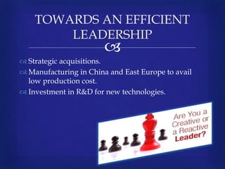 
 Strategic acquisitions.
 Manufacturing in China and East Europe to avail
low production cost.
 Investment in R&D for new technologies.
TOWARDS AN EFFICIENT
LEADERSHIP
 