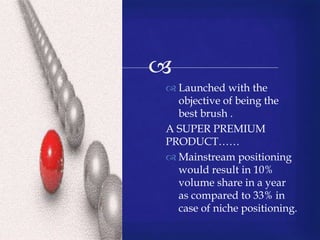 
 Launched with the
objective of being the
best brush .
A SUPER PREMIUM
PRODUCT……
 Mainstream positioning
would result in 10%
volume share in a year
as compared to 33% in
case of niche positioning.
 