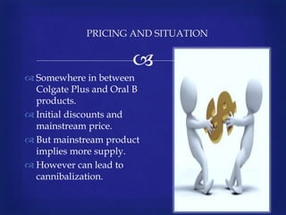 
 Somewhere in between
Colgate Plus and Oral B
products.
 Initial discounts and
mainstream price.
 But mainstream product
implies more supply.
 However can lead to
cannibalization.
PRICING AND SITUATION
 