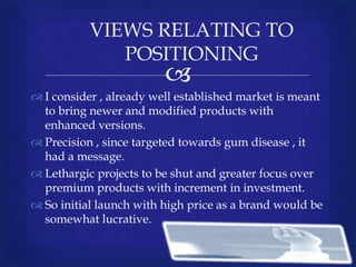 
VIEWS RELATING TO
POSITIONING
 I consider , already well established market is meant
to bring newer and modified products with
enhanced versions.
 Precision , since targeted towards gum disease , it
had a message.
 Lethargic projects to be shut and greater focus over
premium products with increment in investment.
 So initial launch with high price as a brand would be
somewhat lucrative.
 