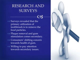 
 Surveys revealed that the
primary utilization of
toothbrush is to remove the
food particles.
 Plaque removal and gum
stimulation comes secondary.
 Consumers’ shifting concern
towards health of gum.
 Willing to pay attention
towards secondary issues.
RESEARCH AND
SURVEYS
 
