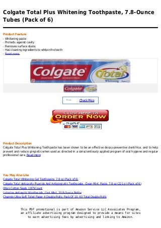 Colgate Total Plus Whitening Toothpaste, 7.8-Ounce
Tubes (Pack of 6)

Product Feature
q   Whitening paste
q   Protects against cavity
q   Removes surface stains
q   Has cleaning ingredients to whiten the teeth
q   Read more




                                                   Price :
                                                             Check Price




Product Description
Colgate Total Plus Whitening Toothpaste has been shown to be an effective decay-preventive dentifrice, and to help
prevent and reduce gingivitis when used as directed in a conscientiously applied program of oral hygiene and regular
professional care. Read more




You May Also Like
Colgate Total Whitening Gel Toothpaste, 7.8 oz (Pack of 6)
Colgate Total Anticavity Fluoride And Antigingivitis Toothpaste, Clean Mint, Paste, 7.8 oz (221 g) (Pack of 6)
Qtips Cotton Swab, 1875Count
Listerine Antiseptic Mouthwash, Cool Mint, 33.8-Ounce Bottle
Charmin Ultra Soft Toilet Paper 4 Double Rolls; Pack Of 10; 40 Total Double Rolls



               This PDF promotional is part of Amazon Service LLC Associates Program,
               an affiliate advertising program designed to provide a means for sites
                   to earn advertising fees by advertising and linking to Amazon.
 