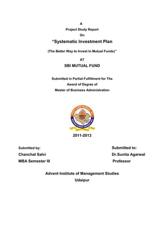 A
                            Project Study Report
                                     On

                   “Systematic Investment Plan

                 (The Better Way to Invest In Mutual Funds)”

                                     AT
                           SBI MUTUAL FUND


                   Submitted in Partial Fulfillment for The
                             Award of Degree of
                     Master of Business Administration




                                2011-2013


Submitted by:                                             Submitted to:
Chanchal Salvi                                            Dr.Sunita Agarwal
MBA Semester III                                              Professor


                Advent Institute of Management Studies
                                  Udaipur
 