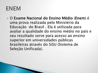  O Exame Nacional do Ensino Médio (Enem) é
uma prova realizada pelo Ministério da
Educação do Brasil . Ela é utilizada para
avaliar a qualidade do ensino médio no país e
seu resultado serve para acesso ao ensino
superior em universidades públicas
brasileiras através do SiSU (Sistema de
Seleção Unificada).
 