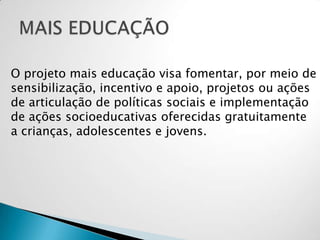 O projeto mais educação visa fomentar, por meio de
sensibilização, incentivo e apoio, projetos ou ações
de articulação de políticas sociais e implementação
de ações socioeducativas oferecidas gratuitamente
a crianças, adolescentes e jovens.
 