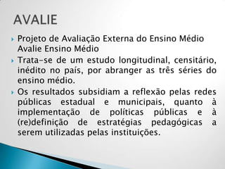  Projeto de Avaliação Externa do Ensino Médio
Avalie Ensino Médio
 Trata-se de um estudo longitudinal, censitário,
inédito no país, por abranger as três séries do
ensino médio.
 Os resultados subsidiam a reflexão pelas redes
públicas estadual e municipais, quanto à
implementação de políticas públicas e à
(re)definição de estratégias pedagógicas a
serem utilizadas pelas instituições.
 