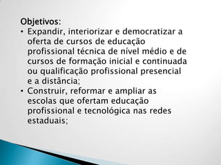 Objetivos:
• Expandir, interiorizar e democratizar a
oferta de cursos de educação
profissional técnica de nível médio e de
cursos de formação inicial e continuada
ou qualificação profissional presencial
e a distância;
• Construir, reformar e ampliar as
escolas que ofertam educação
profissional e tecnológica nas redes
estaduais;
 
