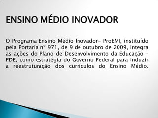 ENSINO MÉDIO INOVADOR
O Programa Ensino Médio Inovador- ProEMI, instituído
pela Portaria nº 971, de 9 de outubro de 2009, integra
as ações do Plano de Desenvolvimento da Educação –
PDE, como estratégia do Governo Federal para induzir
a reestruturação dos currículos do Ensino Médio.
 