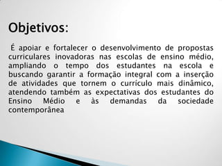 Objetivos:
É apoiar e fortalecer o desenvolvimento de propostas
curriculares inovadoras nas escolas de ensino médio,
ampliando o tempo dos estudantes na escola e
buscando garantir a formação integral com a inserção
de atividades que tornem o currículo mais dinâmico,
atendendo também as expectativas dos estudantes do
Ensino Médio e às demandas da sociedade
contemporânea
 