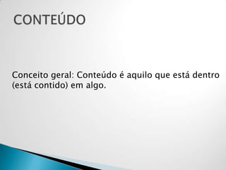Conceito geral: Conteúdo é aquilo que está dentro
(está contido) em algo.
 