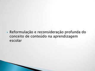  Reformulação e reconsideração profunda do
conceito de conteúdo na aprendizagem
escolar
 