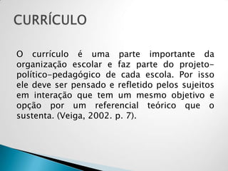 O currículo é uma parte importante da
organização escolar e faz parte do projeto-
político-pedagógico de cada escola. Por isso
ele deve ser pensado e refletido pelos sujeitos
em interação que tem um mesmo objetivo e
opção por um referencial teórico que o
sustenta. (Veiga, 2002. p. 7).
 