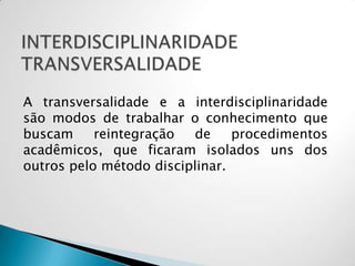 A transversalidade e a interdisciplinaridade
são modos de trabalhar o conhecimento que
buscam reintegração de procedimentos
acadêmicos, que ficaram isolados uns dos
outros pelo método disciplinar.
 