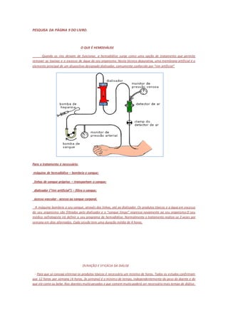 PESQUISA DA PÁGINA 9 DO LIVRO. 
O QUE É HEMODIÁLISE 
Quando os rins deixam de funcionar, a hemodiálise surge como uma opção de tratamento que permite 
remover as toxinas e o excesso de água do seu organismo. Nesta técnica depurativa, uma membrana artificial é o 
elemento principal de um dispositivo designado dialisador, comumente conhecido por “rim artificial” 
Para o tratamento é necessário: 
máquina de hemodiálise – bombeia o sangue; 
linhas de sangue próprias – transportam o sangue; 
dialisador (“rim artificial”) – filtra o sangue; 
acesso vascular - acesso ao sangue corporal. 
A máquina bombeia o seu sangue, através das linhas, até ao dialisador. Os produtos tóxicos e a água em excesso 
do seu organismo são filtrados pelo dialisador e o “sangue limpo” regressa novamente ao seu organismo.O seu 
médico nefrologista irá definir o seu programa de hemodiálise. Normalmente o tratamento realiza-se 3 vezes por 
semana em dias alternados. Cada sessão tem uma duração média de 4 horas. 
DURAÇÃO E EFICÁCIA DA DIÁLISE 
- Para que se consiga eliminar os produtos tóxicos é necessário um mínimo de horas. Todos os estudos confirmam 
que 12 horas por semana (4 horas, 3x semana) é o mínimo de tempo, independentemente do peso do doente e do 
que ele come ou bebe. Nos doentes muito pesados e que comem muito poderá ser necessário mais tempo de diálise. 
 