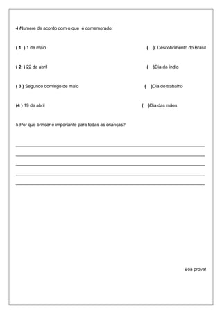 4)Numere de acordo com o que é comemorado:
( 1 ) 1 de maio ( ) Descobrimento do Brasil
( 2 ) 22 de abril ( )Dia do índio
( 3 ) Segundo domingo de maio ( )Dia do trabalho
(4 ) 19 de abril ( )Dia das mães
5)Por que brincar é importante para todas as crianças?
____________________________________________________________________________
____________________________________________________________________________
____________________________________________________________________________
____________________________________________________________________________
____________________________________________________________________________
Boa prova!
 