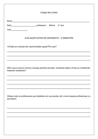 Colégio Bom Saber
Nome ______________________________________________________________________
Data:______________________ professora : Márcia 2 º ano
nota_______________
AVALIAÇÃO EXTRA DE GEOGRAFIA – 2º BIMESTRE
1)Todas as crianças tem oportunidades iguais?Por que?
____________________________________________________________________________
____________________________________________________________________________
____________________________________________________________________________
2)Por que é comum vermos crianças pedindo esmolas ,vendendo balas e frutas ou recolhendo
materiais recicláveis?
____________________________________________________________________________
____________________________________________________________________________
____________________________________________________________________________
____________________________________________________________________________
3)Quem são os profissionais que trabalham em sua escola, dê o nome desses profissionais e o
que fazem.
____________________________________________________________________________
____________________________________________________________________________
____________________________________________________________________________
 