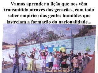 Vamos aprender a lição que nos vêm transmitida através das gerações, com todo saber empírico das gentes humildes que lastreiam a formação da nacionalidade.. . 