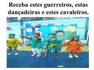 Receba estes guerreiros, estas dançadeiras e estes cavaleiros. 