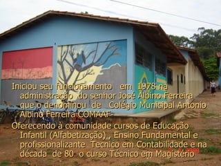 Iniciou seu funcionamento  em  1978 na administração  do senhor José Albino Ferreira que o denominou  de  Colégio Municipal Antonio Albino Ferreira COMAAF- Oferecendo à comunidade cursos de Educação Infantil (Alfabetização) , Ensino Fundamental e profissionalizante  Tecnico em Contabilidade e na década  de 80  o curso Técnico em Magistério 