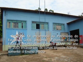 Em 1986 foi encampado ao Patrimônio do Estado de Goiás  passando  a chamar  Colégio Estadual Antonio Albino Ferreira CEAAF .No ano de 2003 encerraram  os cursos técnicos ficando  somente  o Ensino  Médio . 