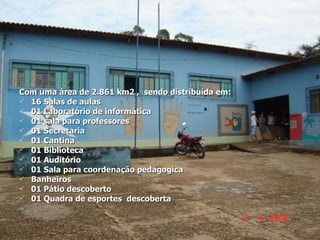Com uma área de 2.861 km2 ,  sendo distribuída em: 16 Salas de aulas 01 Laboratório de informática 01 sala para professores 01 Secretaria 01 Cantina 01 Biblioteca 01 Auditório 01 Sala para coordenação pedagogica Banheiros  01 Pátio descoberto 01 Quadra de esportes  descoberta 
