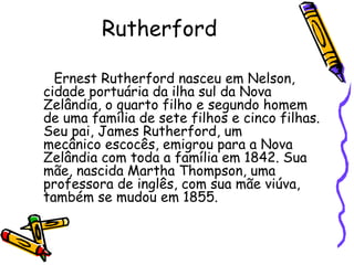 Rutherford

  Ernest Rutherford nasceu em Nelson,
cidade portuária da ilha sul da Nova
Zelândia, o quarto filho e segundo homem
de uma família de sete filhos e cinco filhas.
Seu pai, James Rutherford, um
mecânico escocês, emigrou para a Nova
Zelândia com toda a família em 1842. Sua
mãe, nascida Martha Thompson, uma
professora de inglês, com sua mãe viúva,
também se mudou em 1855.
 