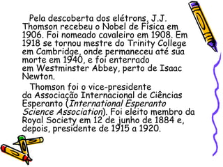 Pela descoberta dos elétrons, J.J.
Thomson recebeu o Nobel de Física em
1906. Foi nomeado cavaleiro em 1908. Em
1918 se tornou mestre do Trinity College
em Cambridge, onde permaneceu até sua
morte em 1940, e foi enterrado
em Westminster Abbey, perto de Isaac
Newton.
  Thomson foi o vice-presidente
da Associação Internacional de Ciências
Esperanto (International Esperanto
Science Association). Foi eleito membro da
Royal Society em 12 de junho de 1884 e,
depois, presidente de 1915 a 1920.
 