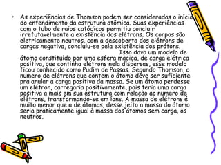 • As experiências de Thomson podem ser consideradas o início
  do entendimento da estrutura atômica. Suas experiências
  com o tubo de raios catódicos permitiu concluir
  irrefutavelmente a existência dos elétrons. Os corpos são
  eletricamente neutros, com a descoberta dos elétrons de
  cargas negativa, concluiu-se pela existência dos prótons.
                                      Isso dava um modelo de
  átomo constituído por uma esfera maciça, de carga elétrica
  positiva, que continha elétrons nela dispersas, esse modelo
  ficou conhecido como Pudim de Passas. Segundo Thomson, o
  numero de elétrons que contem o átomo deve ser suficiente
  pra anular a carga positiva da massa. Se um átomo perdesse
  um elétron, carregaria positivamente, pois teria uma carga
  positiva a mais em sua estrutura com relação ao numero de
  elétrons, transformando-se em íons. A massa de elétrons é
  muito menor que a de átomos, desse jeito a massa do átomo
  seria praticamente igual à massa dos átomos sem carga, os
  neutros.
 