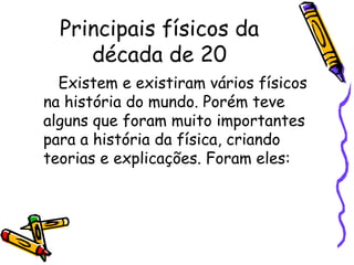 Principais físicos da
     década de 20
  Existem e existiram vários físicos
na história do mundo. Porém teve
alguns que foram muito importantes
para a história da física, criando
teorias e explicações. Foram eles:
 