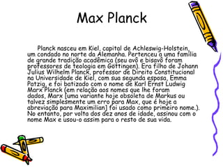 Max Planck

    Planck nasceu em Kiel, capital de Achleswig-Holstein,
um condado no norte da Alemanha. Pertenceu a uma família
de grande tradição acadêmica (seu avô e bisavô foram
professores de teologia em Göttingen). Era filho de Johann
Julius Wilhelm Planck, professor de Direito Constitucional
na Universidade de Kiel, com sua segunda esposa, Emma
Patzig, e foi batizado com o nome de Karl Ernst Ludwig
Marx Planck (em relação aos nomes que lhe foram
dados, Marx [uma variante hoje obsoleta de Markus ou
talvez simplesmente um erro para Max, que é hoje a
abreviação para Maximilian] foi usado como primeiro nome.).
No entanto, por volta dos dez anos de idade, assinou com o
nome Max e usou-o assim para o resto de sua vida.
 