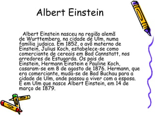 Albert Einstein

  Albert Einstein nasceu na região alemã
de Wurttemberg, na cidade de Ulm, numa
família judaica. Em 1852, o avô materno de
Einstein, Julius Koch, estabelece-se como
comerciante de cereais em Bad Cannstatt, nos
arredores de Estugarda. Os pais de
Einstein, Hermann Einstein e Pauline Koch,
casaram-se em 8 de agosto de 1876. Hermann, que
era comerciante, muda-se de Bad Buchau para a
cidade de Ulm, onde passou a viver com a esposa.
É em Ulm que nasce Albert Einstein, em 14 de
março de 1879.
 