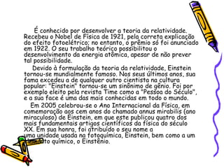 É conhecido por desenvolver a teoria da relatividade.
Recebeu o Nobel de Física de 1921, pela correta explicação
do efeito fotoelétrico; no entanto, o prêmio só foi anunciado
em 1922. O seu trabalho teórico possibilitou o
desenvolvimento da energia atômica, apesar de não prever
tal possibilidade.
   Devido à formulação da teoria da relatividade, Einstein
tornou-se mundialmente famoso. Nos seus últimos anos, sua
fama excedeu a de qualquer outro cientista na cultura
popular: "Einstein" tornou-se um sinônimo de gênio. Foi por
exemplo eleito pela revista Time como a "Pessoa do Século",
e a sua face é uma das mais conhecidas em todo o mundo.
  Em 2005 celebrou-se o Ano Internacional da Física, em
comemoração aos cem anos do chamado annus mirabilis (ano
miraculoso) de Einstein, em que este publicou quatro dos
mais fundamentais artigos científicos da física do século
XX. Em sua honra, foi atribuído o seu nome a
uma unidade usada na fotoquímica, Einstein, bem como a um
elemento químico, o Einstênio.
 