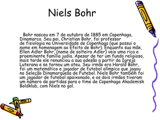 Niels Bohr

 Bohr nasceu em 7 de outubro de 1885 em Copenhaga,
Dinamarca. Seu pai, Christian Bohr, foi professor
de fisiologia na Universidade de Copenhaga (que possui o
nome em homenagem ao Efeito de Bohr). Enquanto sua mãe,
Ellen Adler Bohr, (nome de solteira Adler) veio uma rica e
proeminente família judia. Apesar de ter um fundo religioso,
mais tarde ele renunciou a sua adesão a partir da Igreja
Luterana e se tornou um ateu. Seu irmão era Harald Bohr,
foi um matemático e jogador de futebol olímpico que jogou
na Seleção Dinamarquesa de Futebol. Niels Bohr também foi
um jogador de futebol apaixonado, e os dois irmãos tiveram
um número de partidas para o time de Copenhaga Akademisk
Boldklub, com Niels no gol.
 
