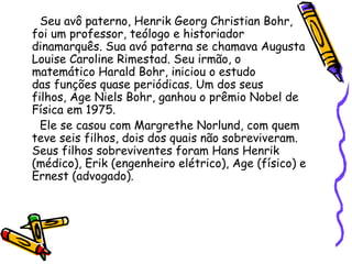 Seu avô paterno, Henrik Georg Christian Bohr,
foi um professor, teólogo e historiador
dinamarquês. Sua avó paterna se chamava Augusta
Louise Caroline Rimestad. Seu irmão, o
matemático Harald Bohr, iniciou o estudo
das funções quase periódicas. Um dos seus
filhos, Age Niels Bohr, ganhou o prêmio Nobel de
Física em 1975.
  Ele se casou com Margrethe Norlund, com quem
teve seis filhos, dois dos quais não sobreviveram.
Seus filhos sobreviventes foram Hans Henrik
(médico), Erik (engenheiro elétrico), Age (físico) e
Ernest (advogado).
 