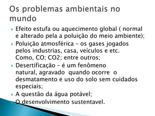    Efeito estufa ou aquecimento global ( normal
    e alterado pela a poluição do meio ambiente);
   Poluição atmosférica – os gases jogados
    pelos industrias, casa, veículos e etc.
    Como, CO; CO2; entre outros;
   Desertificação – é um fenômeno
    natural, agravado quando ocorre o
    desmatamento e uso do solo sem cuidados
    especiais;
   A questão da água potável;
   O desenvolvimento sustentavel.
 