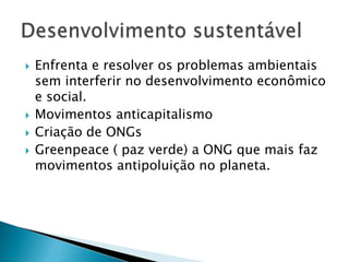    Enfrenta e resolver os problemas ambientais
    sem interferir no desenvolvimento econômico
    e social.
   Movimentos anticapitalismo
   Criação de ONGs
   Greenpeace ( paz verde) a ONG que mais faz
    movimentos antipoluição no planeta.
 