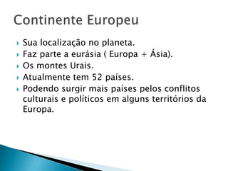   Sua localização no planeta.
   Faz parte a eurásia ( Europa + Ásia).
   Os montes Urais.
   Atualmente tem 52 países.
   Podendo surgir mais países pelos conflitos
    culturais e políticos em alguns territórios da
    Europa.
 