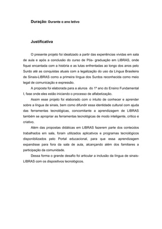 Duração: Durante o ano letivo
Justificativa
O presente projeto foi idealizado a partir das experiências vividas em sala
de aula e após a conclusão do curso de Pós- graduação em LIBRAS, onde
fiquei encantada com a história e as lutas enfrentadas ao longo dos anos pelo
Surdo até as conquistas atuais com a legalização do uso da Língua Brasileira
de Sinais-LIBRAS como a primeira língua dos Surdos reconhecida como meio
legal de comunicação e expressão.
A proposta foi elaborada para a alunos do 1º ano do Ensino Fundamental
I, fase onde eles estão iniciando o processo de alfabetização.
Assim esse projeto foi elaborado com o intuito de conhecer e aprender
sobre a língua de sinais, bem como difundir essa identidade cultural com ajuda
das ferramentas tecnológicas, concomitante a aprendizagem de LIBRAS
também se apropriar as ferramentas tecnológicas de modo inteligente, crítico e
criativo.
Além das propostas didáticas em LIBRAS fazerem parte dos conteúdos
trabalhados em sala, foram utilizados aplicativos e programas tecnológicos
disponibilizados pelo Portal educacional, para que essa aprendizagem
expandisse para fora da sala de aula, alcançando além dos familiares a
participação da comunidade.
Dessa forma o grande desafio foi articular a inclusão da língua de sinais-
LIBRAS com os dispositivos tecnológicos.
 