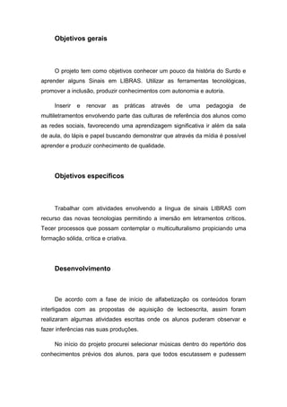 Objetivos gerais
O projeto tem como objetivos conhecer um pouco da história do Surdo e
aprender alguns Sinais em LIBRAS. Utilizar as ferramentas tecnológicas,
promover a inclusão, produzir conhecimentos com autonomia e autoria.
Inserir e renovar as práticas através de uma pedagogia de
multiletramentos envolvendo parte das culturas de referência dos alunos como
as redes sociais, favorecendo uma aprendizagem significativa ir além da sala
de aula, do lápis e papel buscando demonstrar que através da mídia é possível
aprender e produzir conhecimento de qualidade.
Objetivos específicos
Trabalhar com atividades envolvendo a língua de sinais LIBRAS com
recurso das novas tecnologias permitindo a imersão em letramentos críticos.
Tecer processos que possam contemplar o multiculturalismo propiciando uma
formação sólida, crítica e criativa.
Desenvolvimento
De acordo com a fase de início de alfabetização os conteúdos foram
interligados com as propostas de aquisição de lectoescrita, assim foram
realizaram algumas atividades escritas onde os alunos puderam observar e
fazer inferências nas suas produções.
No início do projeto procurei selecionar músicas dentro do repertório dos
conhecimentos prévios dos alunos, para que todos escutassem e pudessem
 