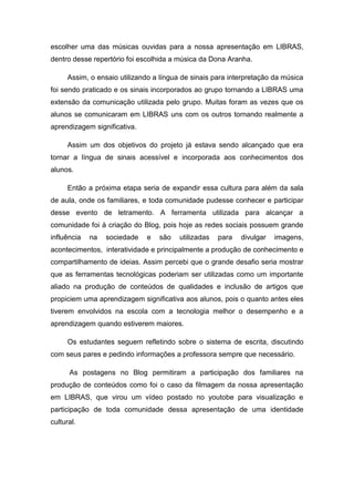 escolher uma das músicas ouvidas para a nossa apresentação em LIBRAS,
dentro desse repertório foi escolhida a música da Dona Aranha.
Assim, o ensaio utilizando a língua de sinais para interpretação da música
foi sendo praticado e os sinais incorporados ao grupo tornando a LIBRAS uma
extensão da comunicação utilizada pelo grupo. Muitas foram as vezes que os
alunos se comunicaram em LIBRAS uns com os outros tornando realmente a
aprendizagem significativa.
Assim um dos objetivos do projeto já estava sendo alcançado que era
tornar a língua de sinais acessível e incorporada aos conhecimentos dos
alunos.
Então a próxima etapa seria de expandir essa cultura para além da sala
de aula, onde os familiares, e toda comunidade pudesse conhecer e participar
desse evento de letramento. A ferramenta utilizada para alcançar a
comunidade foi à criação do Blog, pois hoje as redes sociais possuem grande
influência na sociedade e são utilizadas para divulgar imagens,
acontecimentos, interatividade e principalmente a produção de conhecimento e
compartilhamento de ideias. Assim percebi que o grande desafio seria mostrar
que as ferramentas tecnológicas poderiam ser utilizadas como um importante
aliado na produção de conteúdos de qualidades e inclusão de artigos que
propiciem uma aprendizagem significativa aos alunos, pois o quanto antes eles
tiverem envolvidos na escola com a tecnologia melhor o desempenho e a
aprendizagem quando estiverem maiores.
Os estudantes seguem refletindo sobre o sistema de escrita, discutindo
com seus pares e pedindo informações a professora sempre que necessário.
As postagens no Blog permitiram a participação dos familiares na
produção de conteúdos como foi o caso da filmagem da nossa apresentação
em LIBRAS, que virou um vídeo postado no youtobe para visualização e
participação de toda comunidade dessa apresentação de uma identidade
cultural.
 