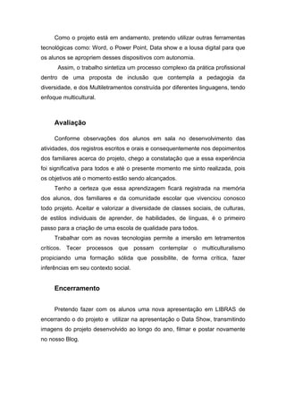 Como o projeto está em andamento, pretendo utilizar outras ferramentas
tecnológicas como: Word, o Power Point, Data show e a lousa digital para que
os alunos se apropriem desses dispositivos com autonomia.
Assim, o trabalho sintetiza um processo complexo da prática profissional
dentro de uma proposta de inclusão que contempla a pedagogia da
diversidade, e dos Multiletramentos construída por diferentes linguagens, tendo
enfoque multicultural.
Avaliação
Conforme observações dos alunos em sala no desenvolvimento das
atividades, dos registros escritos e orais e consequentemente nos depoimentos
dos familiares acerca do projeto, chego a constatação que a essa experiência
foi significativa para todos e até o presente momento me sinto realizada, pois
os objetivos até o momento estão sendo alcançados.
Tenho a certeza que essa aprendizagem ficará registrada na memória
dos alunos, dos familiares e da comunidade escolar que vivenciou conosco
todo projeto. Aceitar e valorizar a diversidade de classes sociais, de culturas,
de estilos individuais de aprender, de habilidades, de línguas, é o primeiro
passo para a criação de uma escola de qualidade para todos.
Trabalhar com as novas tecnologias permite a imersão em letramentos
críticos. Tecer processos que possam contemplar o multiculturalismo
propiciando uma formação sólida que possibilite, de forma crítica, fazer
inferências em seu contexto social.
Encerramento
Pretendo fazer com os alunos uma nova apresentação em LIBRAS de
encerrando o do projeto e utilizar na apresentação o Data Show, transmitindo
imagens do projeto desenvolvido ao longo do ano, filmar e postar novamente
no nosso Blog.
 