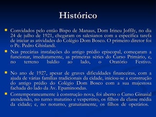 Histórico Convidados pelo então Bispo de Manaus, Dom Irineu Joffily, no dia 24 de julho de 1921, chegaram os salesianos com a específica tarefa de iniciar as atividades do Colégio Dom Bosco. O primeiro diretor foi o Pe. Pedro Ghislandi. Nas precárias instalações do antigo prédio episcopal, começaram a funcionar, imediatamente, as primeiras séries do Curso Primário, e, no terreno baldio ao lado, o Oratório Festivo. No ano de 1927, apesar de graves dificuldades financeiras, com a ajuda de várias famílias tradicionais da cidade, iniciou-se a construção do antigo prédio do Colégio Dom Bosco com a sua majestosa fachada do lado da Av. Epaminondas. Contemporaneamente à construção nova, foi aberto o Curso Ginasial atendendo, no turno matutino e vespertino, os filhos da classe média da cidade; e, no noturno, gratuitamente, os filhos de operários.  