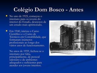 Colégio Dom Bosco - Antes No ano de 1925, começou o internato para os jovens do interior do Estado, desejosos de um estudo mais aprimorado. Em 1940, iniciou o Curso Científico e o Curso de Técnicos em Contabilidade, que formaram inúmeros profissionais ao longo dos vários anos de funcionamento. No anos de 1959, fechou-se o internato por falta, principalmente, de pessoal salesiano e de ambientes adequados e suficientes para atender aos jovens internos. 