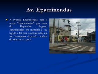 Av. Epaminondas A avenida Epaminondas, tem o nome ‘’Epaminondas’’ por causa do Deputado Augusto Epaminondas em memória à seu legado e foi essa a avenida onde ele foi consagrado deputado estadual de Manaus na epóca. 