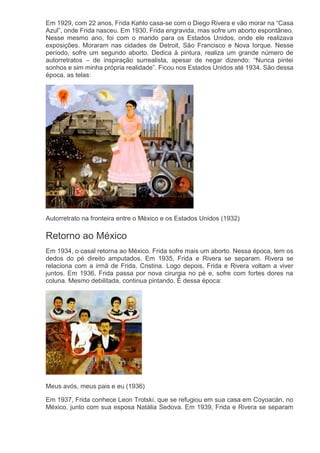 Em 1929, com 22 anos, Frida Kahlo casa-se com o Diego Rivera e vão morar na “Casa
Azul”, onde Frida nasceu. Em 1930, Frida engravida, mas sofre um aborto espontâneo.
Nesse mesmo ano, foi com o marido para os Estados Unidos, onde ele realizava
exposições. Moraram nas cidades de Detroit, São Francisco e Nova Iorque. Nesse
período, sofre um segundo aborto. Dedica à pintura, realiza um grande número de
autorretratos – de inspiração surrealista, apesar de negar dizendo: “Nunca pintei
sonhos e sim minha própria realidade”. Ficou nos Estados Unidos até 1934. São dessa
época, as telas:
Autorretrato na fronteira entre o México e os Estados Unidos (1932)
Retorno ao México
Em 1934, o casal retorna ao México. Frida sofre mais um aborto. Nessa época, tem os
dedos do pé direito amputados. Em 1935, Frida e Rivera se separam. Rivera se
relaciona com a irmã de Frida, Cristina. Logo depois, Frida e Rivera voltam a viver
juntos. Em 1936, Frida passa por nova cirurgia no pé e, sofre com fortes dores na
coluna. Mesmo debilitada, continua pintando. É dessa época:
Meus avós, meus pais e eu (1936)
Em 1937, Frida conhece Leon Trotski, que se refugiou em sua casa em Coyoacán, no
México, junto com sua esposa Natália Sedova. Em 1939, Frida e Rivera se separam
 